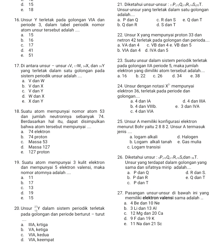 d. 15 21. Diketahui unsur-unsur : _11P,_12Q,_19R,_14S,_20T.
e. 18 Unsur-unsur yang terletak dalam satu golongan
adalah....
16. Unsur Y terletak pada golongan VIA dan a. P dan Q c. R dan S e. Q dan T
periode 3, dalam tabel periodik nomor b. Q dan R d. S dan T
atom unsur tersebut adalah ....
a. 15 22. Unsur X yang mempunyai proton 33 dan
b. 16 netron 42 terletak pada golongan dan perioda....
c. 17 a. VA dan 4 c. VB dan 4 e. VB dan 5
d. 41 b. VIA dan 4 d. IVA dan 5
e. 51
23. Suatu unsur dalam sistem periodik terletak
17.Di antara unsur - unsur &V, ₁7W, ³₄X, dan ³6Y pada golongan IIA periode 5, maka jumlah
yang terletak dalam satu golongan pada elektron yang dimiliki atom tersebut adalah....
sistem periodik unsur adalah .... a. 16 b. 22 c. 26 d. 34 e. 38
a. V dan W
b. V dan X 24. Unsur dengan notasi X^2 mempunyai
c. V dan Y elektron 36, terletak pada periode dan
d. W dan X golongan....
e. X dan Y a. 4 dan IA d. 4 dan IIIA
b. 4 dan VIIIb. e. 3 dan IVA
18. Suatu atom mempunyai nomor atom 53 c. 4 dan VIA
dan jumlah neutronnya sebanyak 74.
Berdasarkan hal itu, dapat disimpulkan 25. Unsur A memiliki konfigurasi elektron
bahwa atom tersebut mempunyai .... menurut Bohr yaitu 2 8 8 2. Unsur A termasuk
a. 74 elektron jenis ....
b. 74 proton a. logam alkali d. Halogen
c. Massa 53 b. Logam alkali tanah e. Gas mulia
d. Massa 127 c. Logam transisi
e. 127 proton
26. Diketahui unsur : _9P,_10Q,_11R,_16S ,dan 36T.
19. Suatu atom mempunyai 3 kulit elektron Unsur yang terdapat dalam golongan yang
dan mempunyai 5 elektron valensi, maka sama dan sifatnya mirip adalah....
nomor atomnya adalah .... a. P dan Q d. R dan S.
a. 11 b. P dan R e. Q dan T
b. 17 c. P dan T
c. 13
d. 19 27. Pasangan unsur-unsur di bawah ini yang
e. 15 memiliki elektron valensi sama adalah ...
a. 4 Be dan 10 Ne
20. Unsur beginarrayr 27 13endarray Y dalam sistem periodik terletak b. 3 Li dan 13 Al
pada golongan dan periode berturut - turut c. 12 Mq dan 20 Ca
_
d. 9 F dan 19 K
a. IIIA, krtiga e. 11 Na dan 21 Sc
b. VA, ketiga
c. VIA, kedua
d. VIA, keempat