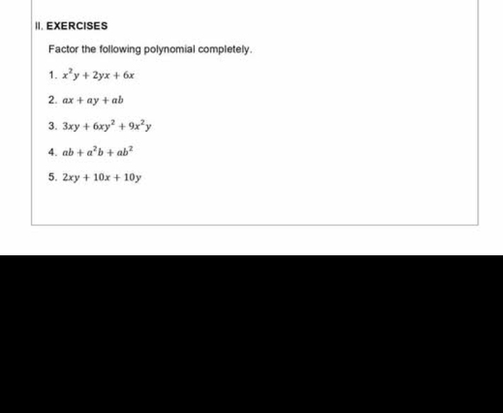 EXERCISES 
Factor the following polynomial completely. 
1. x^2y+2yx+6x
2. ax+ay+ab
3. 3xy+6xy^2+9x^2y
4. ab+a^2b+ab^2
5. 2xy+10x+10y