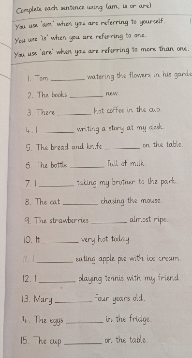 Complete each sentence using (am, is or are) 
You use ‘am’ when you are referring to yourself. 
You use `is' when you are referring to one. 
You use ‘are’ when you are referring to more than one. 
1. Tom _watering the flowers in his garde 
2. The books _new. 
3. There _hot coffee in the cup. 
4. 1 _writing a story at my desk. 
5. The bread and knife _on the table. 
6. The bottle _full of milk. 
7.1 _taking my brother to the park. 
8. The cat _chasing the mouse. 
9. The strawberries _almost ripe. 
10. It _very hot today. 
I. I _eating apple pie with ice cream. 
12. 1_ playing tennis with my friend. 
13. Mary _four years old. 
14. The eggs _in the fridge. 
15. The cup _on the table.