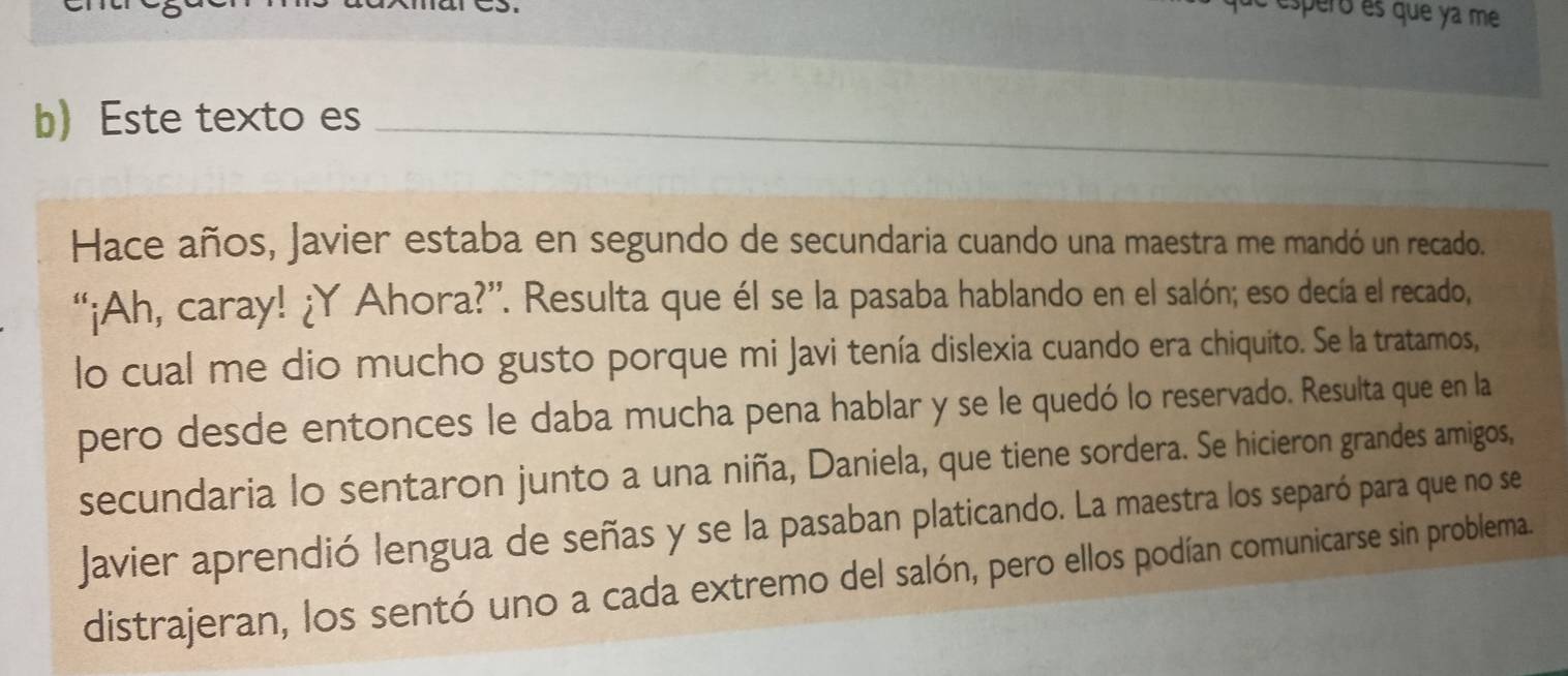 é esperó és que ya me 
b) Este texto es_ 
Hace años, Javier estaba en segundo de secundaria cuando una maestra me mandó un recado. 
“¡Ah, caray! ¿Y Ahora?”. Resulta que él se la pasaba hablando en el salón; eso decía el recado, 
lo cual me dio mucho gusto porque mi Javi tenía dislexia cuando era chiquito. Se la tratamos, 
pero desde entonces le daba mucha pena hablar y se le quedó lo reservado. Resulta que en la 
secundaria lo sentaron junto a una niña, Daniela, que tiene sordera. Se hicieron grandes amigos, 
Javier aprendió lengua de señas y se la pasaban platicando. La maestra los separó para que no se 
distrajeran, los sentó uno a cada extremo del salón, pero ellos podían comunicarse sin problema.