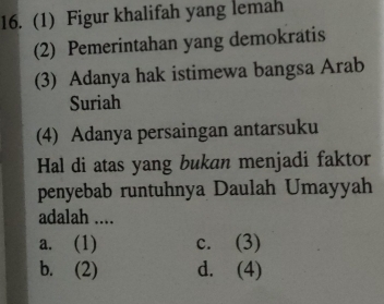 (1) Figur khalifah yang lemah
(2) Pemerintahan yang demokratis
(3) Adanya hak istimewa bangsa Arab
Suriah
(4) Adanya persaingan antarsuku
Hal di atas yang bukan menjadi faktor
penyebab runtuhnya Daulah Umayyah
adalah ....
a. (1) c. (3)
b. (2) d. (4)