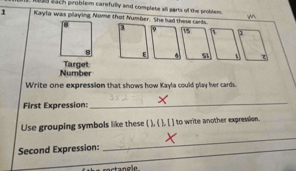 Read each problem carefully and complete all parts of the problem. 
1 Kayla was playing Name that Number. She had these cards. 
Target 
Number 
Write one expression that shows how Kayla could play her cards. 
First Expression: 
_ 
Use grouping symbols like these ( ),  , [ ] to write another expression. 
Second Expression:_ 
_ 
rectangle.