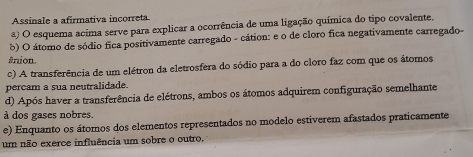 Assinale a afirmativa incorreta
) O esquema acima serve para explicar a ocorrência de uma ligação química do tipo covalente.
b) O átomo de sódio fica positivamente carregado - cátion: e o de cloro fica negativamente carregado-
ânion.
c) A transferência de um elétron da eletrosfera do sódio para a do cloro faz com que os átomos
percam a sua neutralidade.
d) Após haver a transferência de elétrons, ambos os átomos adquirem configuração semelhante
à dos gases nobres.
e) Enquanto os átomos dos elementos representados no modelo estiverem afastados praticamente
um não exerce influência um sobre o outro.