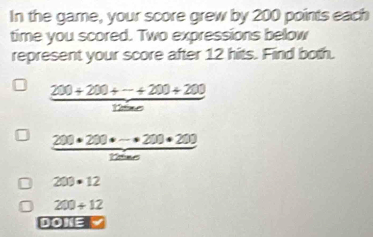 In the game, your score grew by 200 points each
time you scored. Two expressions below
represent your score after 12 hits. Find both.
 (200+200+·s +200+200)/1200 
 (200· 200· (-· 200· 200))/1200 
203· 12
200/ 12
DOI(0)