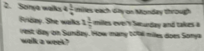 Sonya walks 4  1/4  ies each day on Monday through 
Friday. She walks 1 1/2  milles every Swurday and takes a 
rest day on Sunday. How many botal milles does Somya 
walk a weet ?