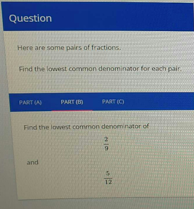 Question
Here are some pairs of fractions.
Find the lowest common denominator for each pair.
PART (A) PART (B) PART (C)
Find the lowest common denominator of
 2/9 
and
 5/12 