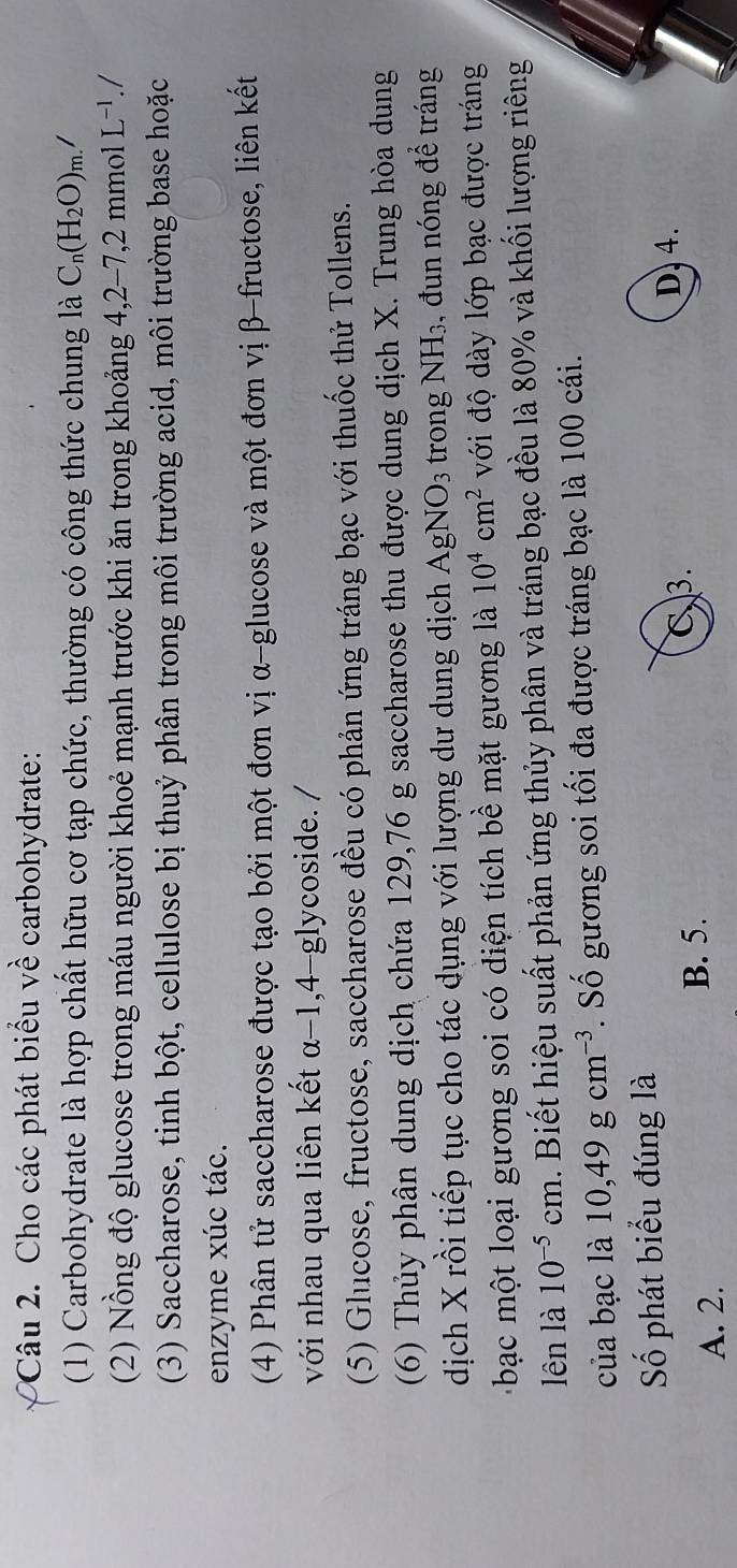 Cho các phát biểu về carbohydrate:
(1) Carbohydrate là hợp chất hữu cơ tạp chức, thường có công thức chung là C_n(H_2O)_m. /
(2) Nồng độ glucose trong máu người khoẻ mạnh trước khi ăn trong khoảng 4,2-7,2 mmol L^(-1)./
(3) Saccharose, tinh bột, cellulose bị thuỷ phân trong môi trường acid, môi trường base hoặc
enzyme xúc tác.
(4) Phân tử saccharose được tạo bởi một đơn vị α -glucose và một đơn vị β -fructose, liên kết
với nhau qua liên kết α-1, 4-glycoside. /
(5) Glucose, fructose, saccharose đều có phản ứng tráng bạc với thuốc thử Tollens.
(6) Thủy phân dung dịch chứa 129,76 g saccharose thu được dung dịch X. Trung hòa dung
dịch X rồi tiếp tục cho tác dụng với lượng dư dung dịch A gNO_3 trong NH_3 , đun nóng để tráng
bạc một loại gương soi có điện tích bề mặt gương là 10^4cm^2 với độ dày lớp bạc được tráng
lên là 10^(-5) cm. Biết hiệu suất phản ứng thủy phân và tráng bạc đều là 80% và khối lượng riêng
của bạc là 10, 49gcm^(-3). Số gương soi tối đa được tráng bạc là 100 cái.
Số phát biểu đúng là
C3.
D. 4.
A. 2.
B. 5.