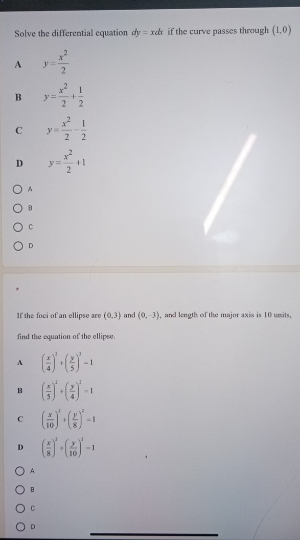 Solve the differential equation dy=xdx if the curve passes through (1,0)
A y= x^2/2 
B y= x^2/2 + 1/2 
C y= x^2/2 - 1/2 
D y= x^2/2 +1
A
B
C
D
If the foci of an ellipse are (0,3) and (0,-3) , and length of the major axis is 10 units,
find the equation of the ellipse.
A ( x/4 )^2+( y/5 )^2=1
B ( x/5 )^2+( y/4 )^2=1
C ( x/10 )^2+( y/8 )^2=1
D ( x/8 )^2+( y/10 )^2=1
A
B
C
D