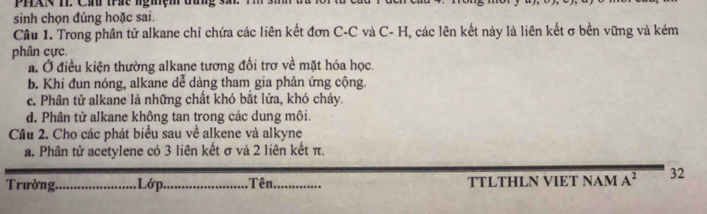 PHAN II. Cầu trác ngmệm đưng sã
sinh chọn đúng hoặc sai.
Câu 1. Trong phân tử alkane chỉ chứa các liên kết đơn C-C và C- H, các lên kết này là liên kết σ bền vững và kém
phân cực.
a. Ở điều kiện thường alkane tương đối trơ về mặt hóa học.
b. Khi đun nóng, alkane dễ dàng tham gia phản ứng cộng.
c. Phân tử alkane là những chất khó bắt lửa, khó cháy.
d. Phân tử alkane không tan trong các dung môi.
Câu 2. Cho các phát biểu sau về alkene và alkyne
a. Phân tử acetylene có 3 liên kết σ và 2 liên kết π.
Trường._ Lớp_ Tên _TTLTHLN VIET NAM A^2 32