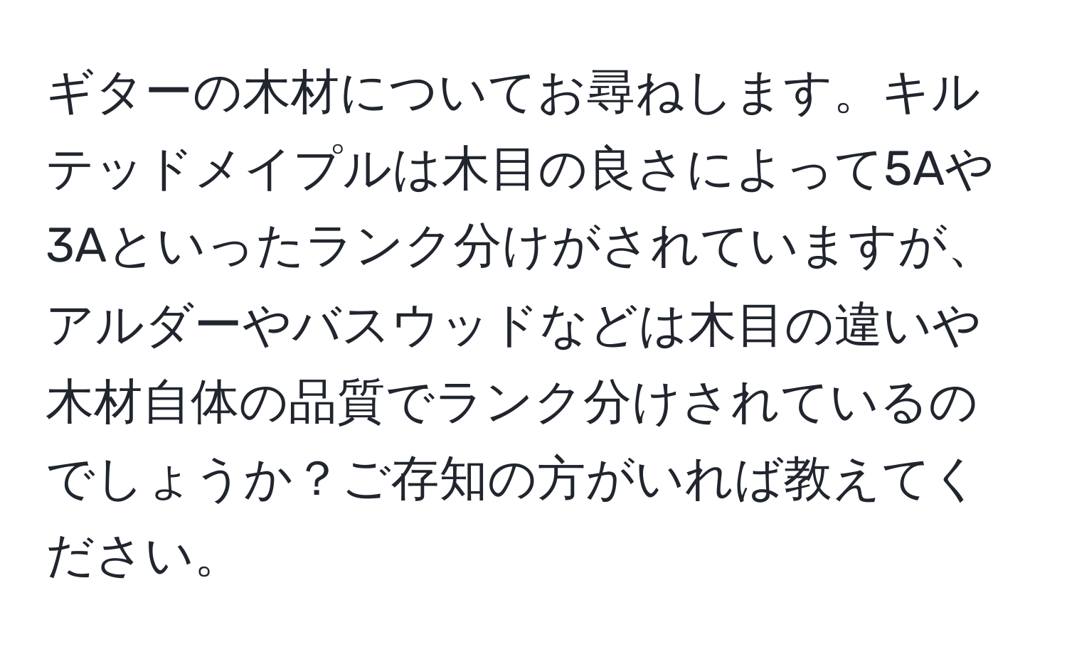 ギターの木材についてお尋ねします。キルテッドメイプルは木目の良さによって5Aや3Aといったランク分けがされていますが、アルダーやバスウッドなどは木目の違いや木材自体の品質でランク分けされているのでしょうか？ご存知の方がいれば教えてください。