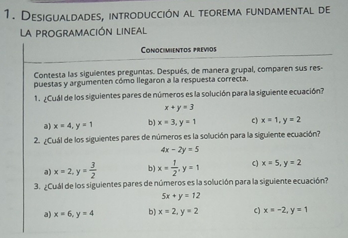 Desigualdades, introducción al teorema fundamental de
La PROGRAMACIÓN LINEAL
Conocimientos previos
Contesta las siguientes preguntas. Después, de manera grupal, comparen sus res-
puestas y argumenten cómo llegaron a la respuesta correcta.
1. ¿Cuál de los siguientes pares de números es la solución para la siguiente ecuación?
x+y=3
a) x=4, y=1
b) x=3, y=1 c) x=1, y=2
2. ¿Cuál de los siguientes pares de números es la solución para la siguiente ecuación?
4x-2y=5
a) x=2, y= 3/2  b) x= 1/2 , y=1 C) x=5, y=2
3. ¿Cuál de los siguientes pares de números es la solución para la siguiente ecuación?
5x+y=12
a) x=6, y=4
b) x=2, y=2 c) x=-2, y=1