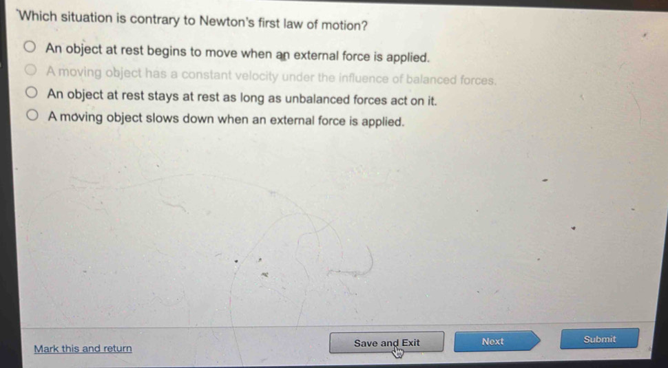 Which situation is contrary to Newton's first law of motion?
An object at rest begins to move when an external force is applied.
A moving object has a constant velocity under the influence of balanced forces.
An object at rest stays at rest as long as unbalanced forces act on it.
A moving object slows down when an external force is applied.
Mark this and return Save and Exit Next Submit