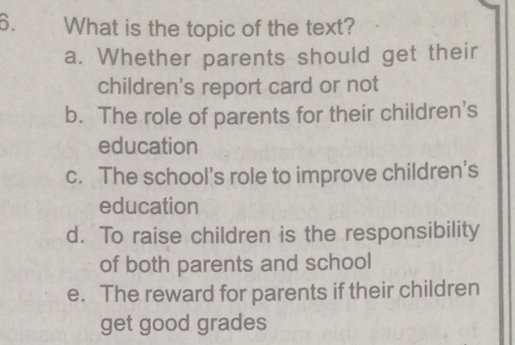 What is the topic of the text?
a. Whether parents should get their
children's report card or not
b. The role of parents for their children's
education
c. The school’s role to improve children’s
education
d. To raise children is the responsibility
of both parents and school
e. The reward for parents if their children
get good grades