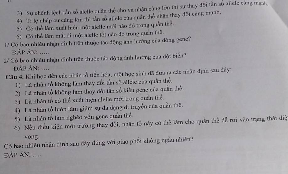 Sự chênh lệch tần số alelle quần thể cho và nhận cảng lớn thì sự thay đổi tần số allele càng mạnh. 
4) Tỉ lệ nhập cư càng lớn thì tần số allele của quần thể nhận thay đổi càng mạnh. 
S) Có thể làm xuất hiên một alelle mới nào đó trong quần thể. 
6) Có thể làm mất đi một alelle tốt nào đó trong quần thể. 
1/ Có bao nhiêu nhận định trên thuộc tác động ảnh hưởng của dòng gene? 
ĐÁP ÁN: ..... 
2/ Có bao nhiêu nhận định trên thuộc tác động ảnh hưởng của đột biến? 
ÁP ÁN: .... 
Câu 4. Khi học đến các nhân tố tiến hóa, một học sinh đã đưa ra các nhận định sau đây: 
1) Là nhân tố không làm thay đổi tần số allele của quần thể. 
2) Là nhân tố không làm thay đổi tần số kiểu gene của quần thể. 
3) Là nhân tố có thể xuất hiện alelle mới trong quần thể. 
4) Là nhân tố luôn làm giảm sự đa dạng di truyền của quần thể. 
5) Là nhân tố làm nghèo vốn gene quần thể. 
6) Nếu điều kiện môi trường thay đổi, nhân tố này có thể làm cho quần thể dễ rơi vào trạng thái diệ 
vong. 
Có bao nhiêu nhận định sau đây đúng với giao phối không ngẫu nhiên? 
ÁP ÁN: ....