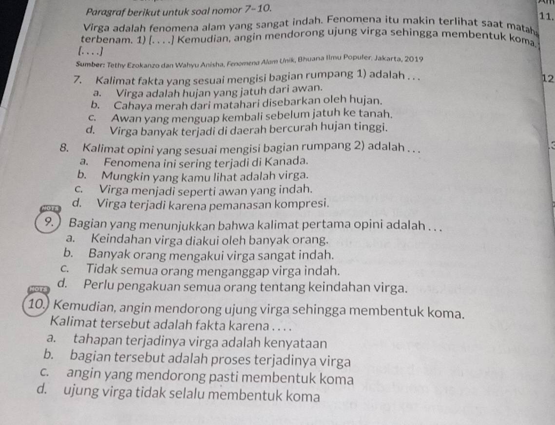 Paragraf berikut untuk soal nomor 7- 10.
11.
Virga adalah fenomena alam yang sangat indah. Fenomena itu makin terlihat saat matah
terbenam. 1) [. . . .] Kemudian, angin mendorong ujung virga sehingga membentuk koma
[.. . .]
Sumber: Tethy Ezokanzo dan Wahyu Anisha, Fenomena Alam Unik, Bhuana Iimu Populer. Jakarta, 2019
7. Kalimat fakta yang sesuai mengisi bagian rumpang 1) adalah . . .
12
a. Virga adalah hujan yang jatuh dari awan.
b. Cahaya merah dari matahari disebarkan oleh hujan.
c. Awan yang menguap kembali sebelum jatuh ke tanah.
d. Virga banyak terjadi di daerah bercurah hujan tinggi.
8. Kalimat opini yang sesuai mengisi bagian rumpang 2) adalah . . .
a. Fenomena ini sering terjadi di Kanada.
b. Mungkin yang kamu lihat adalah virga.
c. Virga menjadi seperti awan yang indah.
d. Virga terjadi karena pemanasan kompresi.
9.  Bagian yang menunjukkan bahwa kalimat pertama opini adalah . . .
a. Keindahan virga diakui oleh banyak orang.
b. Banyak orang mengakui virga sangat indah.
c. Tidak semua orang menganggap virga indah.
d. Perlu pengakuan semua orang tentang keindahan virga.
10.) Kemudian, angin mendorong ujung virga sehingga membentuk koma.
Kalimat tersebut adalah fakta karena . . . .
a. tahapan terjadinya virga adalah kenyataan
b. bagian tersebut adalah proses terjadinya virga
c. angin yang mendorong pasti membentuk koma
d. ujung virga tidak selalu membentuk koma