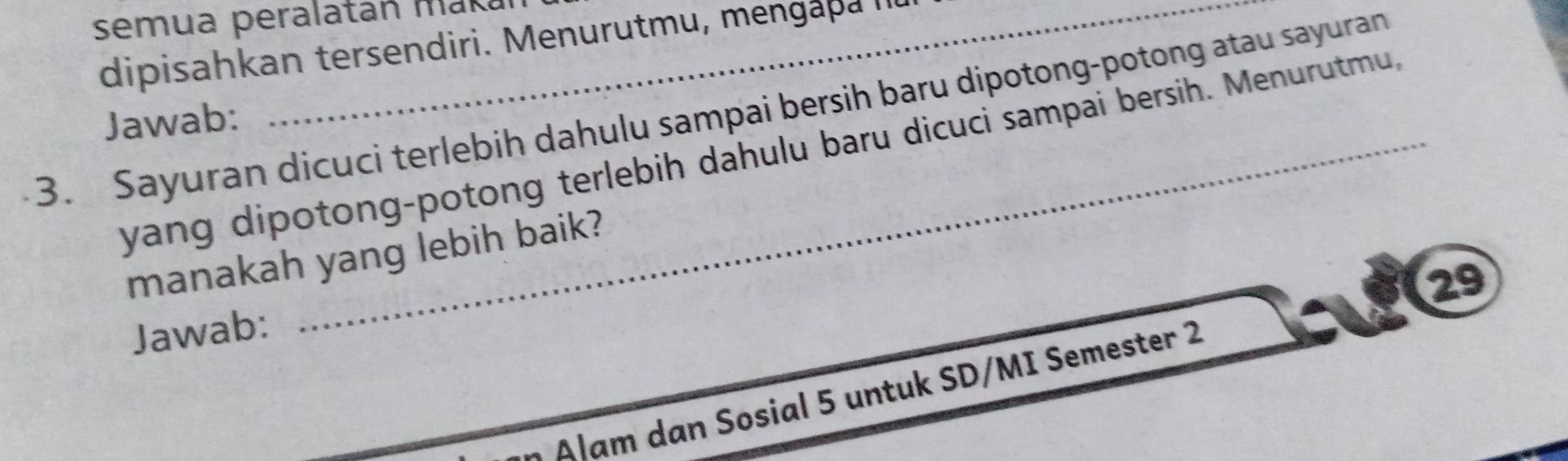 semua peralatán maká 
dipisahkan tersendiri. Menurutmu, mengapa I 
3. Sayuran dicuci terlebih dahulu sampai bersih baru dipotong-potong atau sayuran 
Jawab: 
yang dipotong-potong terlebih dahulu baru dicuci sampai bersih. Menurutmu 
manakah yang lebih baik? 
29 
Jawab: 
* Alam dan Sosial 5 untuk SD/MI Semester 2