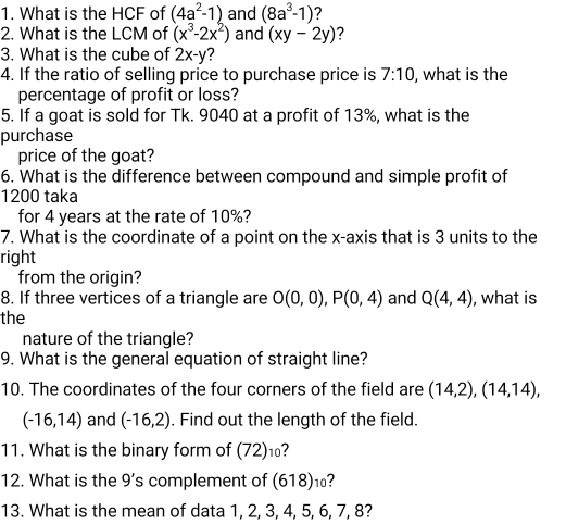 What is the HCF of (4a^2-1) and (8a^3-1) 7 
2. What is the LCM of (x^3-2x^2) and (xy-2y) ? 
3. What is the cube of 2x-y ? 
4. If the ratio of selling price to purchase price is 7:10 , what is the 
percentage of profit or loss? 
5. If a goat is sold for Tk. 9040 at a profit of 13%, what is the 
purchase 
price of the goat? 
6. What is the difference between compound and simple profit of
1200 taka 
for 4 years at the rate of 10%? 
7. What is the coordinate of a point on the x-axis that is 3 units to the 
right 
from the origin? 
8. If three vertices of a triangle are O(0,0), P(0,4) and Q(4,4) , what is 
the 
nature of the triangle? 
9. What is the general equation of straight line? 
10. The coordinates of the four corners of the field are (14,2), (14,14),
(-16,14) and (-16,2). Find out the length of the field. 
11. What is the binary form of (72)₁? 
12. What is the 9 's complement of (618)⑩? 
13. What is the mean of data 1, 2, 3, 4, 5, 6, 7, 8?