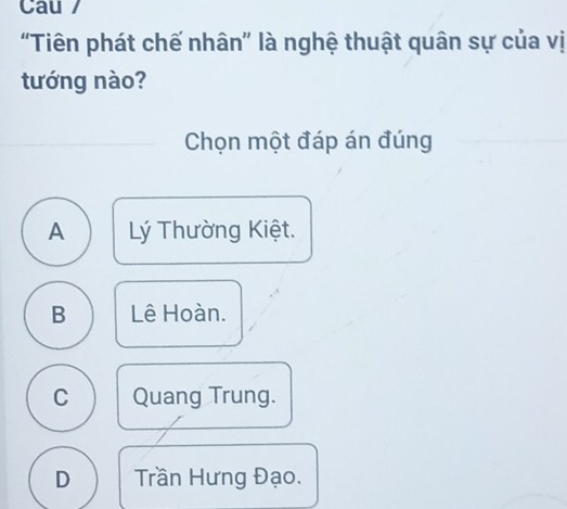 Cau /
"Tiên phát chế nhân" là nghệ thuật quân sự của vị
tướng nào?
Chọn một đáp án đúng
A Lý Thường Kiệt.
B Lê Hoàn.
C Quang Trung.
D Trần Hưng Đạo.