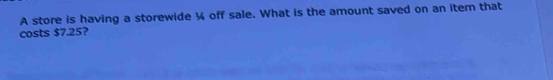 A store is having a storewide ¼ off sale. What is the amount saved on an item that 
costs $7.25?