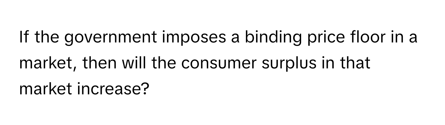 If the government imposes a binding price floor in a market, then will the consumer surplus in that market increase?