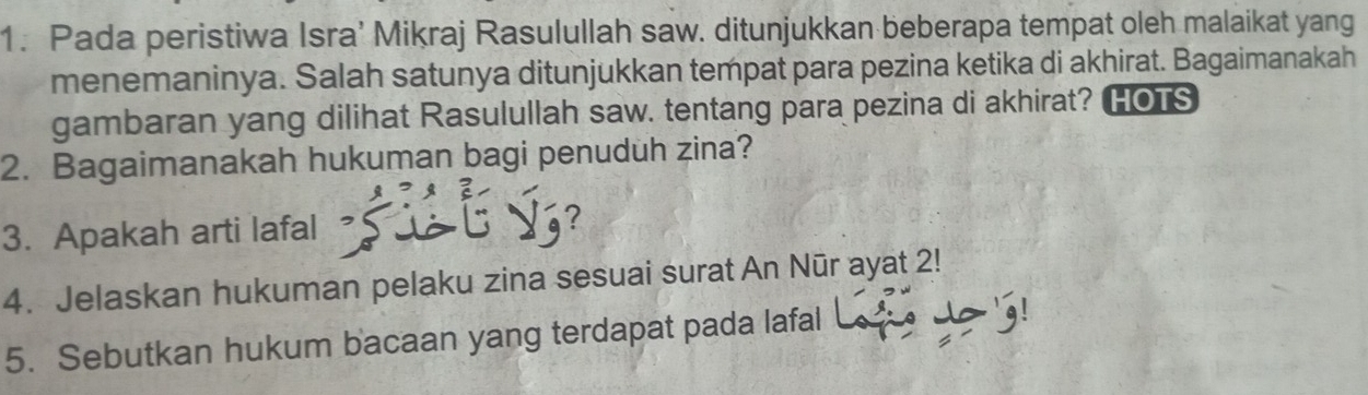 Pada peristiwa Isra’ Mikraj Rasulullah saw. ditunjukkan beberapa tempat oleh malaikat yang 
menemaninya. Salah satunya ditunjukkan tempat para pezina ketika di akhirat. Bagaimanakah 
gambaran yang dilihat Rasulullah saw. tentang para pezina di akhirat? HOTS 
2. Bagaimanakah hukuman bagi penuduh zina? 
3. Apakah arti lafal 
2 
4. Jelaskan hukuman pelaku zina sesuai surat An Nūr ayat 2! 
5. Sebutkan hukum bacaan yang terdapat pada lafal