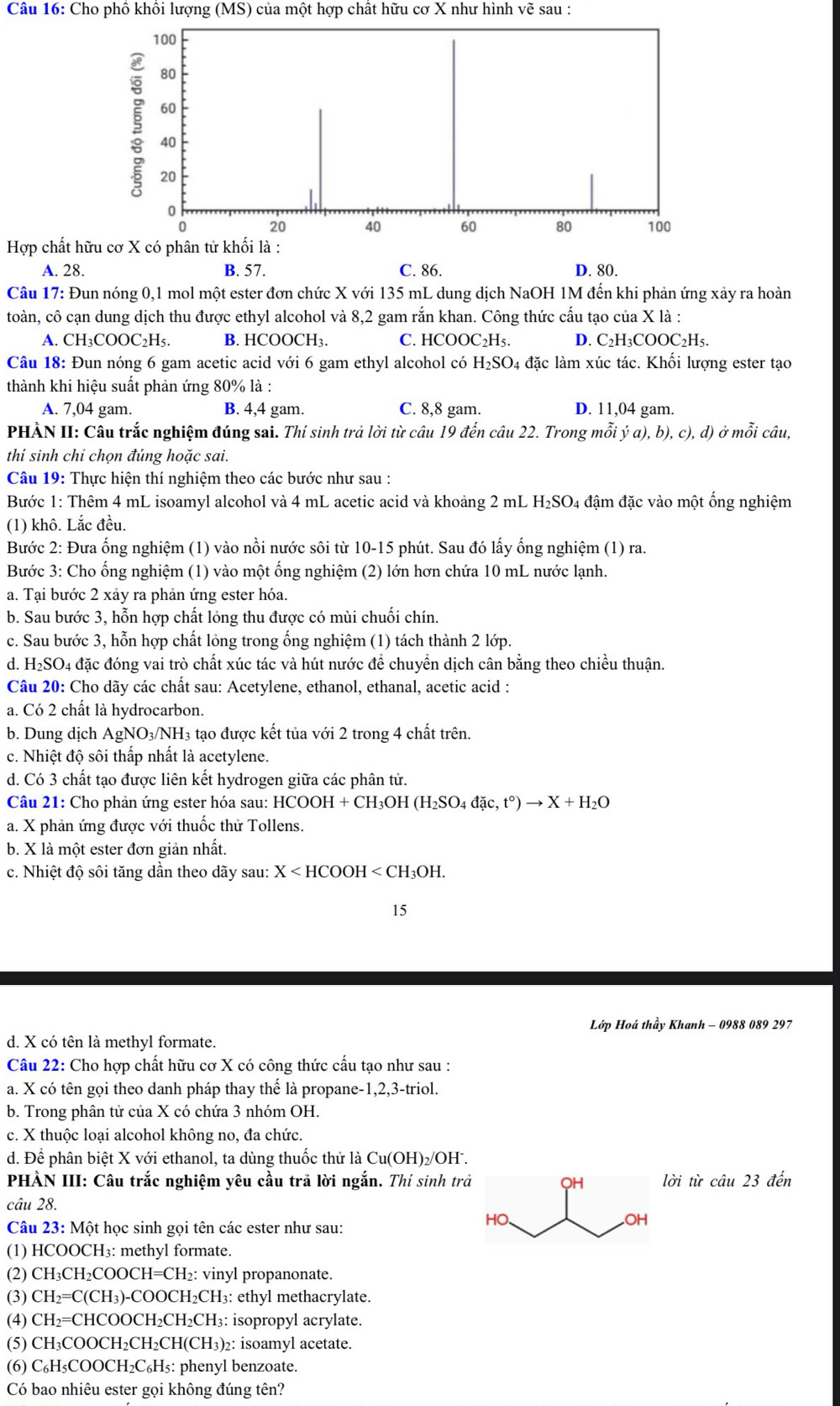 Cho phố khổi lượng (MS) của một hợp chất hữu cơ X như hình vẽ sau :
Hợp chất h
A. 28. B. 57. C. 86. D. 80.
Câu 17: Đun nóng 0,1 mol một ester đơn chức X với 135 mL dung dịch NaOH 1M đến khi phản ứng xảy ra hoàn
toàn, cô cạn dung dịch thu được ethyl alcohol và 8,2 gam rắn khan. Công thức cấu tạo của X là :
A. CH_3COOC_2H_5. B. HCOOCH₃. C. HCOOC₂H₅. D. C2H₃COOC2H5.
Câu 18: Đun nóng 6 gam acetic acid với 6 gam ethyl alcohol có H₂SO₄ đặc làm xúc tác. Khối lượng ester tạo
thành khi hiệu suất phản ứng 80% là :
A. 7,04 gam. B. 4,4 gam. C. 8,8 gam. D. 11,04 gam.
PHÀN II: Câu trắc nghiệm đúng sai. Thí sinh trả lời từ câu 19 đến câu 22. Trong mỗi ý a), b), c), d) ở mỗi câu,
thí sinh chi chọn đúng hoặc sai.
Câu 19: Thực hiện thí nghiệm theo các bước như sau :
Bước 1: Thêm 4 mL isoamyl alcohol và 4 mL acetic acid và khoảng 2 mL I I_2SO_4 đậm đặc vào một ống nghiệm
(1) khô. Lắc đều.
Bước 2: Đưa ống nghiệm (1) vào nồi nước sôi từ 10-15 phút. Sau đó lấy ống nghiệm (1) ra.
Bước 3: Cho ống nghiệm (1) vào một ống nghiệm (2) lớn hơn chứa 10 mL nước lạnh.
a. Tại bước 2 xảy ra phản ứng ester hóa.
b. Sau bước 3, hỗn hợp chất lỏng thu được có mùi chuối chín.
c. Sau bước 3, hỗn hợp chất lỏng trong ổng nghiệm (1) tách thành 2 lớp.
d. H₂SO4 đặc đóng vai trò chất xúc tác và hút nước để chuyển dịch cân bằng theo chiều thuận.
Câu 20: Cho dãy các chất sau: Acetylene, ethanol, ethanal, acetic acid :
a. Có 2 chất là hydrocarbon.
b. Dung dịch AgNO₃/NH₃ tạo được kết tủa với 2 trong 4 chất trên.
c. Nhiệt độ sôi thấp nhất là acetylene.
d. Có 3 chất tạo được liên kết hydrogen giữa các phân tử.
Câu 21: Cho phản ứng ester hóa sau: H HCOOH+CH_3OH(H_2SO_4dac,t°)to X+H_2O
a. X phản ứng được với thuốc thử Tollens.
b. X là một ester đơn giản nhất.
c. Nhiệt độ sôi tăng dần theo dãy sau: X
15
Lớp Hoá thầy Khanh - 0988 089 297
d. X có tên là methyl formate.
Câu 22: Cho hợp chất hữu cơ X có công thức cầu tạo như sau :
a. X có tên gọi theo danh pháp thay thế là propane-1,2,3-triol.
b. Trong phân tử của X có chứa 3 nhóm OH.
c. X thuộc loại alcohol không no, đa chức.
d. Để phân biệt X với ethanol, ta dùng thuốc thử là ( Cu(OH )₂/OH .
PHÀN III: Câu trắc nghiệm yêu cầu trả lời ngắn. Thí sinh trlời từ chat au23 đến
câu 28. 
Câu 23: Một học sinh gọi tên các ester như sau:
(1) HCOOCH₃: methyl formate.
(2) CH₃CH₂COOCH=CH₂: vinyl propanonate.
(3) CH₂=C(CH₃)-COOCH₂CH₃: ethyl methacrylate.
(4) CH₂=CHCOOCH₂CH₂CH₃: isopropyl acrylate.
(5) CH₃COOCH₂CH₂CH(CH₃)₂: isoamyl acetate.
(6) C₆H₅COOCH₂C₆H₅: phenyl benzoate.
Có bao nhiêu ester gọi không đúng tên?