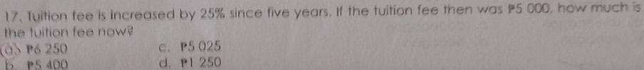 Tuition fee is increased by 25% since five years. If the tuition fee then was P5 000, how much is
the tuition fee now?
(a Pó 250 c. P5 025
b. P5 400 d. p1 250