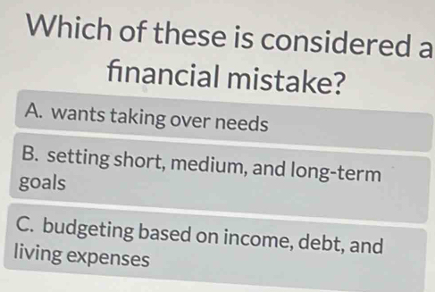 Which of these is considered a
financial mistake?
A. wants taking over needs
B. setting short, medium, and long-term
goals
C. budgeting based on income, debt, and
living expenses