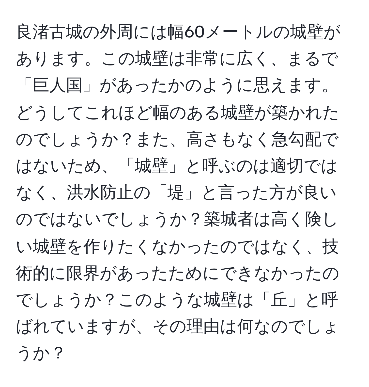 良渚古城の外周には幅60メートルの城壁があります。この城壁は非常に広く、まるで「巨人国」があったかのように思えます。どうしてこれほど幅のある城壁が築かれたのでしょうか？また、高さもなく急勾配ではないため、「城壁」と呼ぶのは適切ではなく、洪水防止の「堤」と言った方が良いのではないでしょうか？築城者は高く険しい城壁を作りたくなかったのではなく、技術的に限界があったためにできなかったのでしょうか？このような城壁は「丘」と呼ばれていますが、その理由は何なのでしょうか？