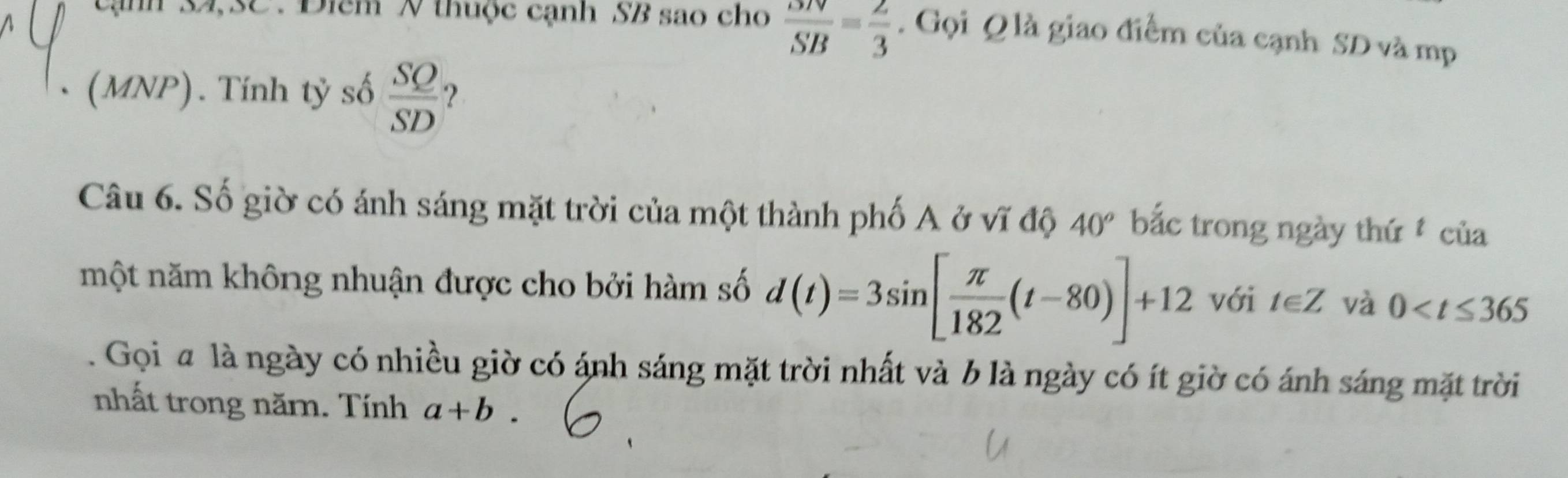 cạnh 34, 3C.Điêm N thuộc cạnh SB sao cho  SN/SB = 2/3 . Gọi Q là giao điểm của cạnh SD và mp 
(MNP). Tính tỷ số  SQ/SD  ? 
Câu 6. Số giờ có ánh sáng mặt trời của một thành phố A ở vĩ độ 40° bắc trong ngày thứ của 
một năm không nhuận được cho bởi hàm số d(t)=3sin [ π /182 (t-80)]+12 với t∈ Z và 0 . Gọi a là ngày có nhiều giờ có ánh sáng mặt trời nhất và b là ngày có ít giờ có ánh sáng mặt trời 
nhất trong năm. Tính a+b.