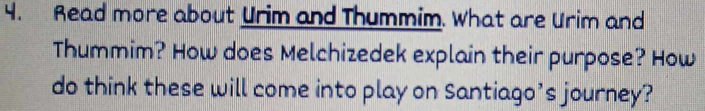 Read more about Urim and Thummim. What are Urim and 
Thummim? How does Melchizedek explain their purpose? How 
do think these will come into play on Santiago’s journey?