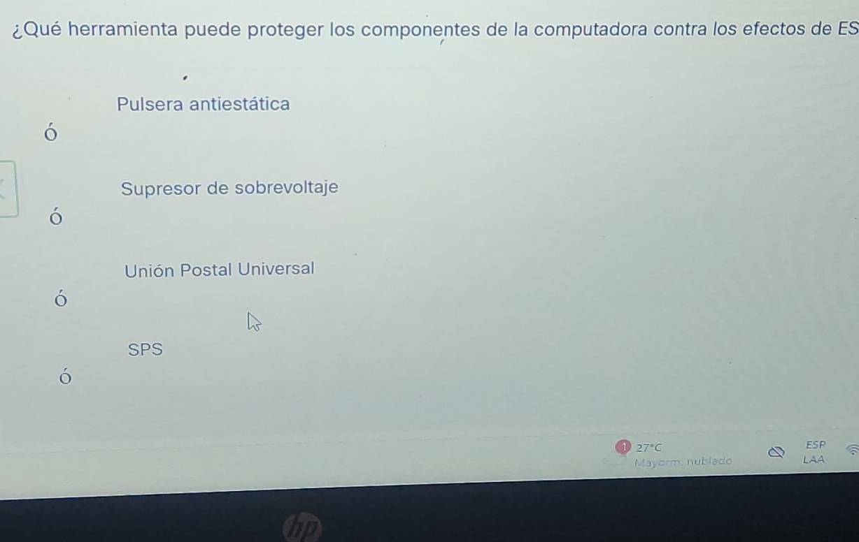 ¿Qué herramienta puede proteger los componentes de la computadora contra los efectos de ES
Pulsera antiestática
ó
Supresor de sobrevoltaje
ó
Unión Postal Universal
ó
SPS
27°C ESP
Mayorm, nublado LAA