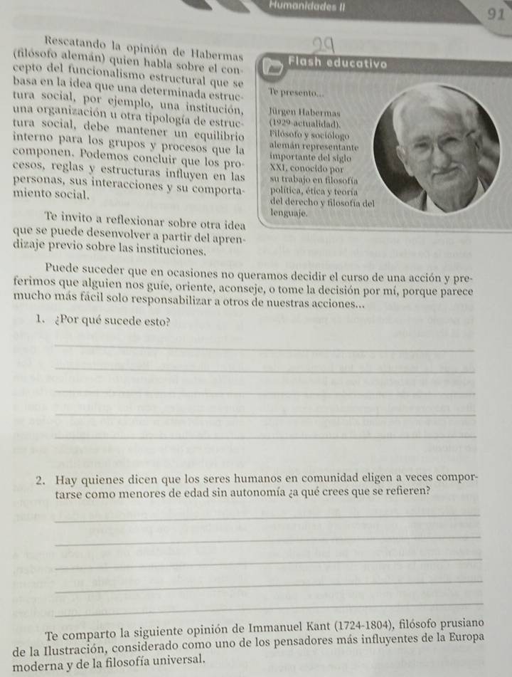 Humanidades II
91
Rescatando la opinión de Habermas
(filósofo alemán) quien habla sobre el con- Flash educativo
cepto del funcionalismo estructural que se
basa en la idea que una determinada estruc- Te presento...
tura social, por ejemplo, una institución, Jürgen Habermas
una organización u otra tipología de estruc- (1929-actualidad).
tura social, debe manteñer un equilibrio Filósofo y sociólogo
interno para los grupos y procesos que la alemán representante
componen. Podemos concluir que los pro- importante del siglo XXI, conocido por
cesos, reglas y estructuras influyen en las su trabajo en filosofía
personas, sus interacciones y su comporta- política, ética y teoría
miento social. del derecho y filosofía 
lenguaje.
Te invito a reflexionar sobre otra idea
que se puede desenvolver a partir del apren-
dizaje previo sobre las instituciones.
Puede suceder que en ocasiones no queramos decidir el curso de una acción y pre-
ferimos que alguien nos guíe, oriente, aconseje, o tome la decisión por mí, porque parece
mucho más fácil solo responsabilizar a otros de nuestras acciones...
1. ¿Por qué sucede esto?
_
_
_
_
_
2. Hay quienes dicen que los seres humanos en comunidad eligen a veces compor-
tarse como menores de edad sin autonomía ¿a qué crees que se refieren?
_
_
_
_
_
Te comparto la siguiente opinión de Immanuel Kant (1724-1804), filósofo prusiano
de la Ilustración, considerado como uno de los pensadores más influyentes de la Europa
moderna y de la filosofía universal.