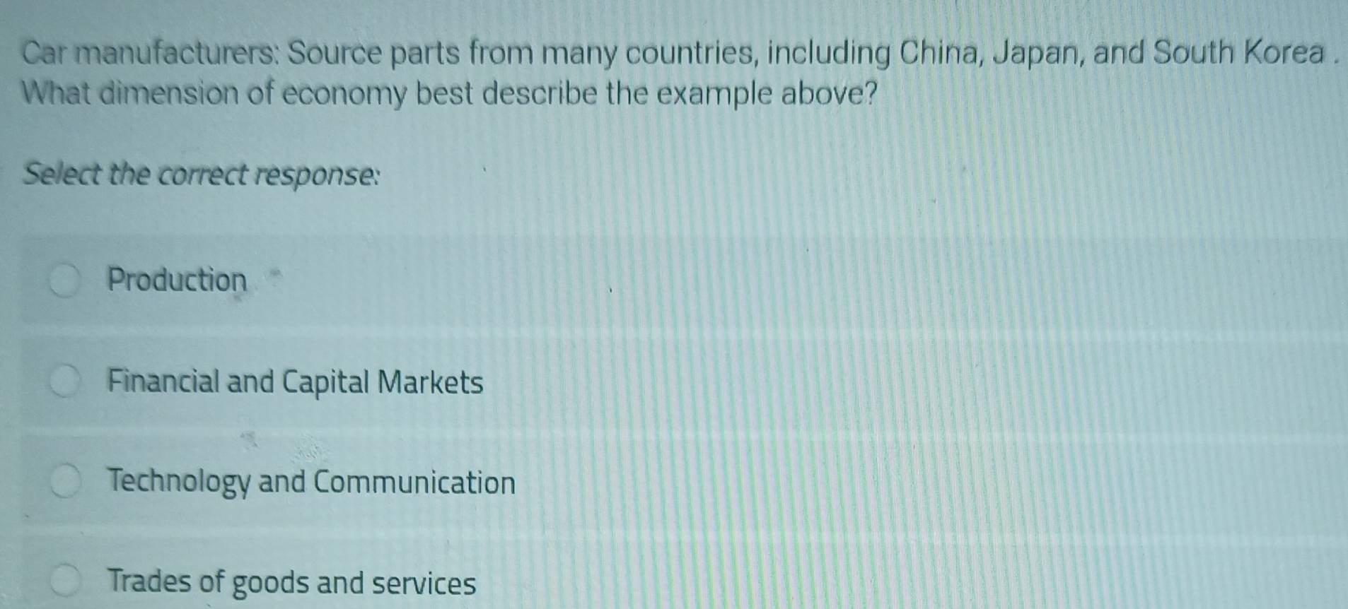 Car manufacturers: Source parts from many countries, including China, Japan, and South Korea .
What dimension of economy best describe the example above?
Select the correct response:
Production
Financial and Capital Markets
Technology and Communication
Trades of goods and services