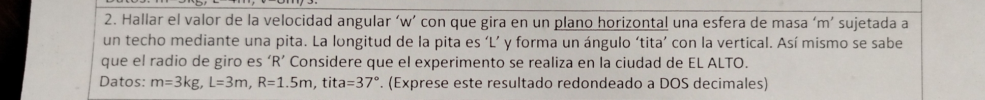 Hallar el valor de la velocidad angular ‘w’ con que gira en un plano horizontal una esfera de masa ‘ m ’ sujetada a 
un techo mediante una pita. La longitud de la pita es ‘L’ y forma un ángulo ‘tita’ con la vertical. Así mismo se sabe 
que el radio de giro es ‘ R ’ Considere que el experimento se realiza en la ciudad de EL ALTO. 
Datos: m=3kg, L=3m, R=1.5m , tit a=37°. (Exprese este resultado redondeado a DOS decimales)