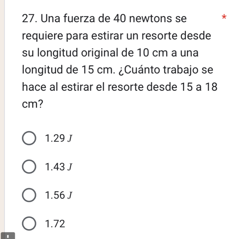 Una fuerza de 40 newtons se
*
requiere para estirar un resorte desde
su longitud original de 10 cm a una
longitud de 15 cm. ¿Cuánto trabajo se
hace al estirar el resorte desde 15 a 18
cm?
1.29 J
1.43 J
1.56 J
1.72
I