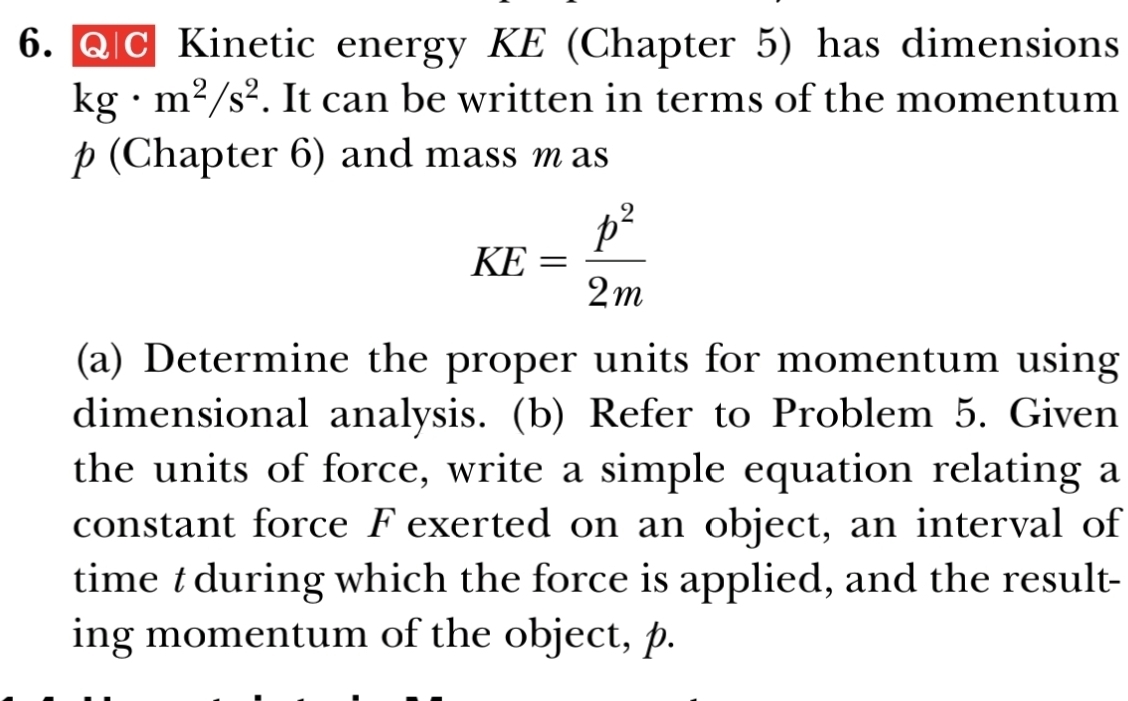 Kinetic energy KE (Chapter 5) has dimensions
kg· m^2/s^2. It can be written in terms of the momentum
p (Chapter 6) and mass m as
KE= p^2/2m 
(a) Determine the proper units for momentum using 
dimensional analysis. (b) Refer to Problem 5. Given 
the units of force, write a simple equation relating a 
constant force F exerted on an object, an interval of 
time t during which the force is applied, and the result- 
ing momentum of the object, p.