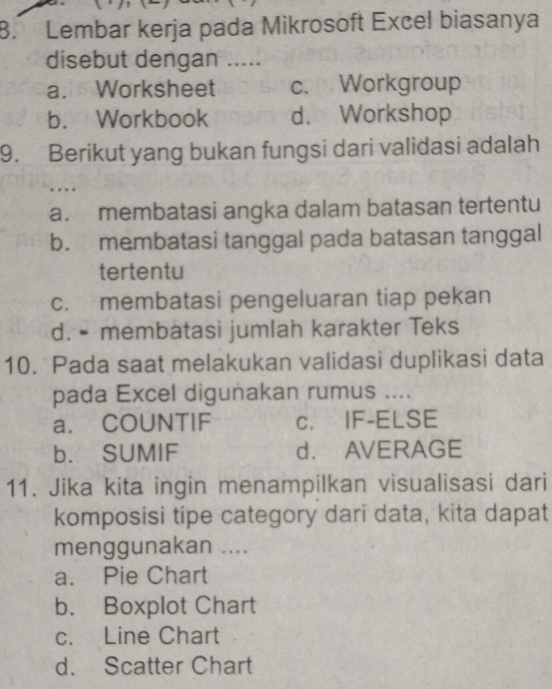 Lembar kerja pada Mikrosoft Excel biasanya
disebut dengan .....
a. Worksheet c. Workgroup
b. Workbook d. Workshop
9. Berikut yang bukan fungsi dari validasi adalah
a. membatasi angka dalam batasan tertentu
b. membatasi tanggal pada batasan tanggal
tertentu
c. membatasi pengeluaran tiap pekan
d. • membatasi jumlah karakter Teks
10. Pada saat melakukan validasi duplikasi data
pada Excel digunakan rumus ....
a. COUNTIF c. IF-ELSE
b. SUMIF d. AVERAGE
11. Jika kita ingin menampilkan visualisasi dari
komposisi tipe category dari data, kita dapat
menggunakan ....
a. Pie Chart
b. Boxplot Chart
c. Line Chart
d. Scatter Chart