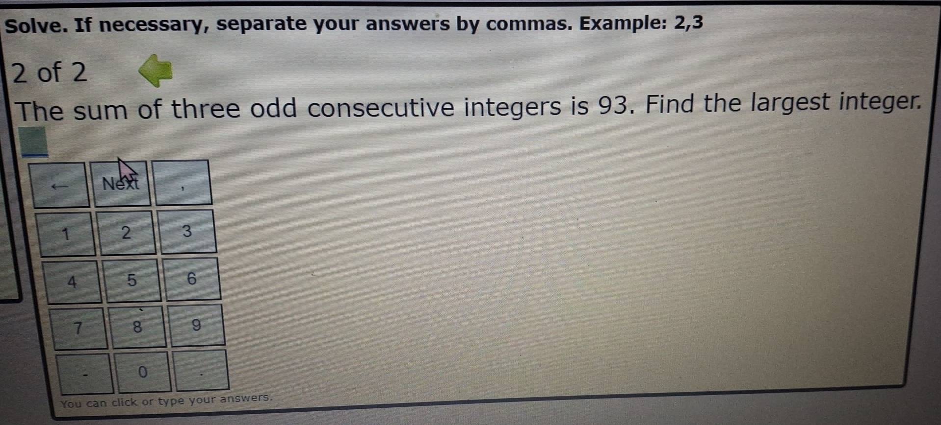 Solve. If necessary, separate your answers by commas. Example: 2, 3
2 of 2
The sum of three odd consecutive integers is 93. Find the largest integer. 
wers.