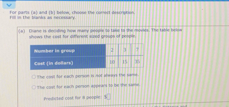 For parts (a) and (b) below, choose the correct description. 
Fill in the blanks as necessary. 
(a) Diane is deciding how many people to take to the movies. The table below 
shows the cost for different sized groups of people. 
The cost for each person is not always the same. 
The cost for each person appears to be the same. 
Predicted cost for 8 people： $ □