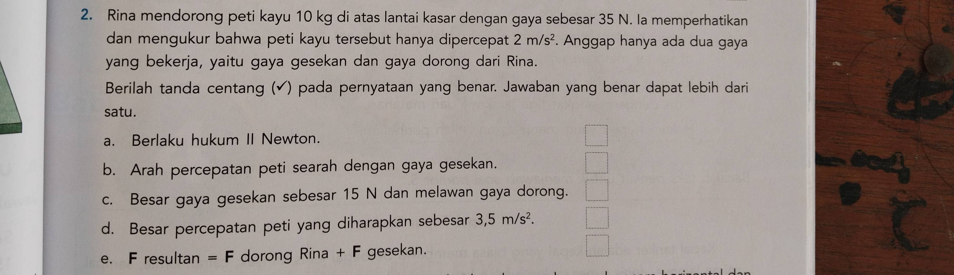 Rina mendorong peti kayu 10 kg di atas lantai kasar dengan gaya sebesar 35 N. la memperhatikan
dan mengukur bahwa peti kayu tersebut hanya dipercepat 2m/s^2 *. Anggap hanya ada dua gaya
yang bekerja, yaitu gaya gesekan dan gaya dorong dari Rina.
Berilah tanda centang (✔) pada pernyataan yang benar. Jawaban yang benar dapat lebih dari
satu.
a. Berlaku hukum II Newton.
b. Arah percepatan peti searah dengan gaya gesekan.
c. Besar gaya gesekan sebesar 15 N dan melawan gaya dorong.
d. Besar percepatan peti yang diharapkan sebesar 3,5m/s^2.
e. F resultan =F dorong Rina +F gesekan.