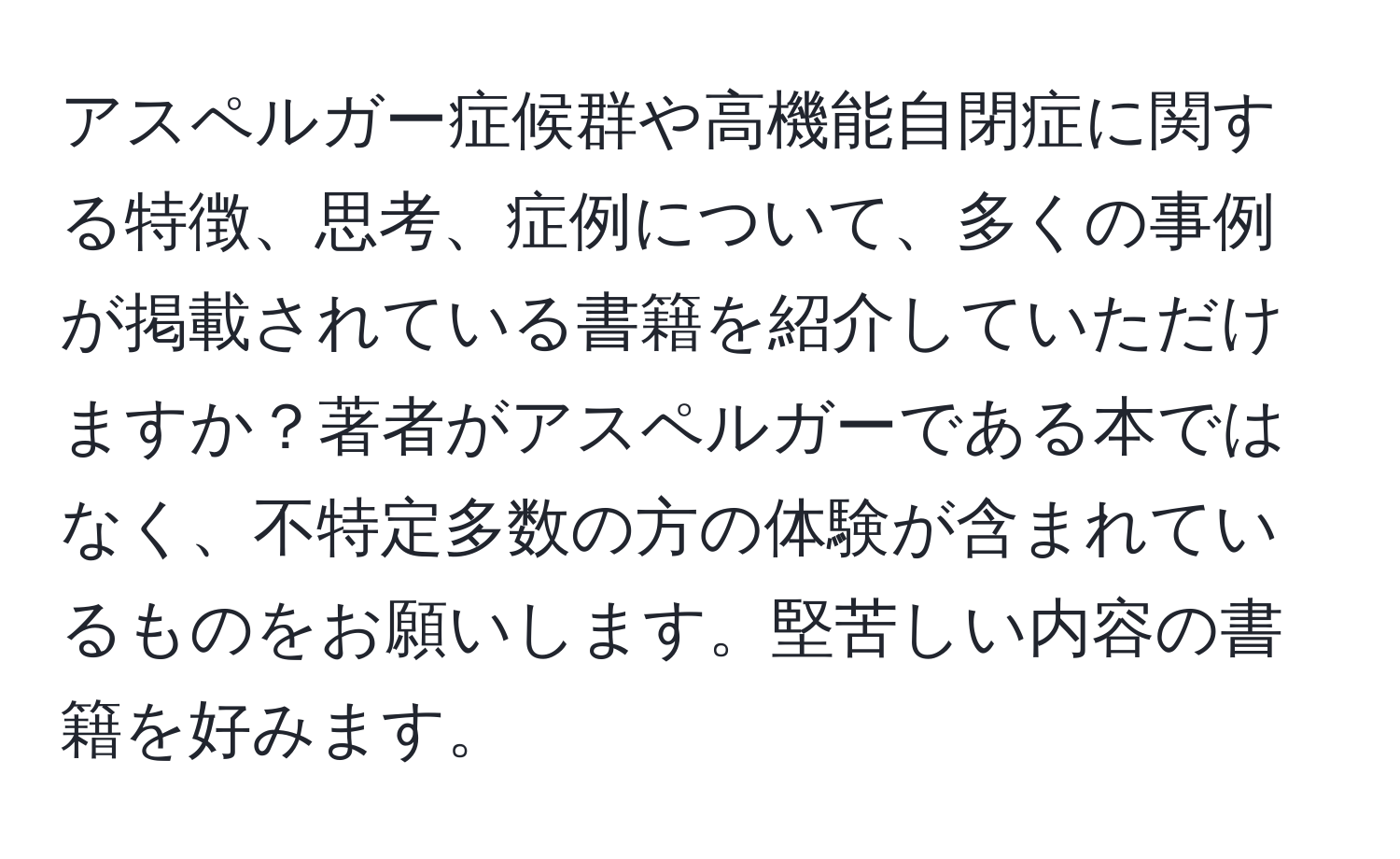 アスペルガー症候群や高機能自閉症に関する特徴、思考、症例について、多くの事例が掲載されている書籍を紹介していただけますか？著者がアスペルガーである本ではなく、不特定多数の方の体験が含まれているものをお願いします。堅苦しい内容の書籍を好みます。