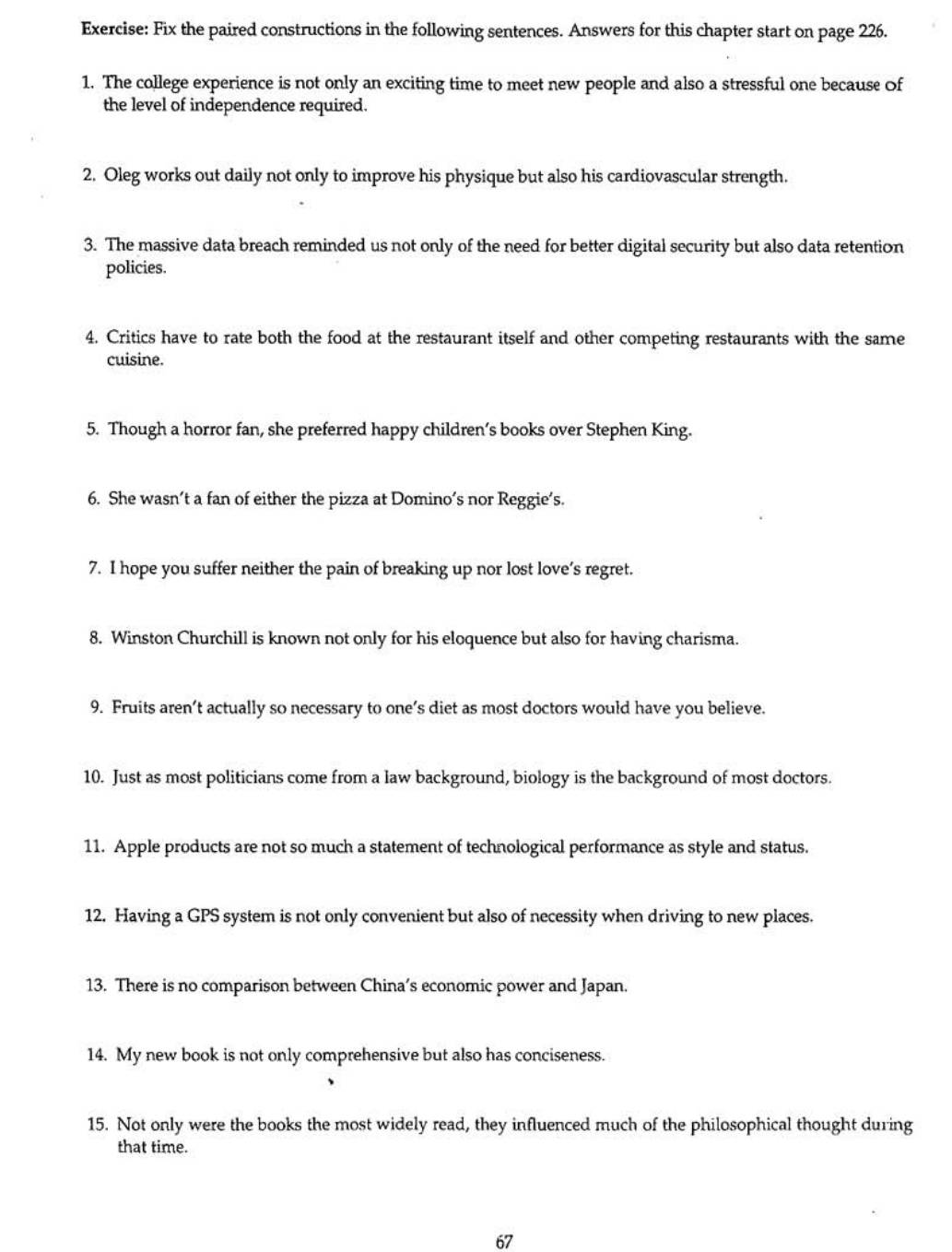 Fix the paired constructions in the following sentences. Answers for this chapter start on page 226. 
1. The college experience is not only an exciting time to meet new people and also a stressful one because Of 
the level of independence required. 
2. Oleg works out daily not only to improve his physique but also his cardiovascular strength. 
3. The massive data breach reminded us not only of the need for better digital security but also data retention 
policies. 
4. Critics have to rate both the food at the restaurant itself and other competing restaurants with the same 
cuisine. 
5. Though a horror fan, she preferred happy children’s books over Stephen King. 
6. She wasn’t a fan of either the pizza at Domino’s nor Reggie’s. 
7. I hope you suffer neither the pain of breaking up nor lost love’s regret. 
8. Winston Churchill is known not only for his eloquence but also for having charisma. 
9. Fruits aren’t actually so necessary to one’s diet as most doctors would have you believe. 
10. Just as most politicians come from a law background, biology is the background of most doctors. 
11. Apple products are not so much a statement of technological performance as style and status. 
12. Having a GPS system is not only convenient but also of necessity when driving to new places. 
13. There is no comparison between China’s economic power and Japan. 
14. My new book is not only comprehensive but also has conciseness. 
15. Not only were the books the most widely read, they influenced much of the philosophical thought during 
that time. 
67