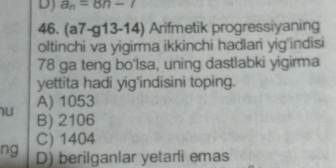 DJ a_n=8n-7
46. (a7-g13-14) Arifmetik progressiyaning
oltinchi va yigirma ikkinchi hadlari yig'indisi
78 ga teng bo'lsa, uning dastlabki yigirma
yettita hadi yig'indisini toping.
A) 1053
B) 2106
C) 1404
ng D) berilganlar yetarli emas