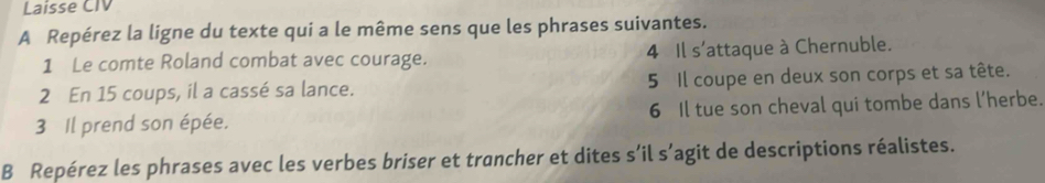 Laisse CIV 
A Repérez la ligne du texte qui a le même sens que les phrases suivantes. 
1 Le comte Roland combat avec courage. 4 Il s'attaque à Chernuble. 
2 En 15 coups, il a cassé sa lance. 5 Il coupe en deux son corps et sa tête. 
3 Il prend son épée. 6 Il tue son cheval qui tombe dans l’herbe. 
B Repérez les phrases avec les verbes briser et trancher et dites s’il s’agit de descriptions réalistes.