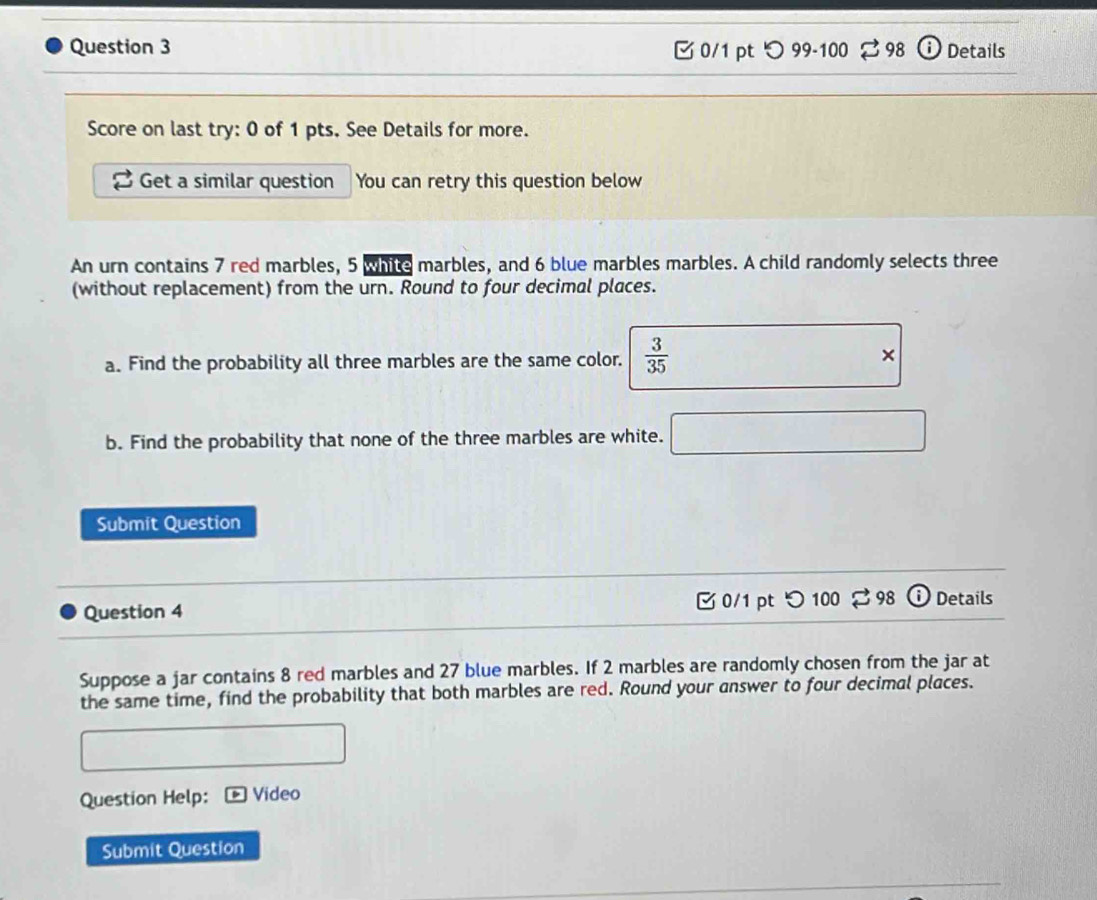 つ 99-100 ： 398 Details 
Score on last try: 0 of 1 pts. See Details for more. 
Get a similar question You can retry this question below 
An urn contains 7 red marbles, 5 white marbles, and 6 blue marbles marbles. A child randomly selects three 
(without replacement) from the urn. Round to four decimal places. 
a. Find the probability all three marbles are the same color.  3/35  × 
b. Find the probability that none of the three marbles are white. 
Submit Question 
Question 4 0/1 pt つ 100 98 Details 
Suppose a jar contains 8 red marbles and 27 blue marbles. If 2 marbles are randomly chosen from the jar at 
the same time, find the probability that both marbles are red. Round your answer to four decimal places. 
Question Help: Video 
Submit Question