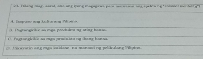 Bilang mag- aaral, ano ang iyong magagawa para maiwasan ang epekto ng "colonial mentolity"?
A. Isapuso ang kulturang Pilipino.
_
B. Pagtangkilík sa mga produkto ng ating bansa.
_
_
C. Pagtangkilik sa mga produkto ng ibang bansa.
_
D. Hikayatin ang mga kaklase na manood ng pelikulang Pilipino.
_