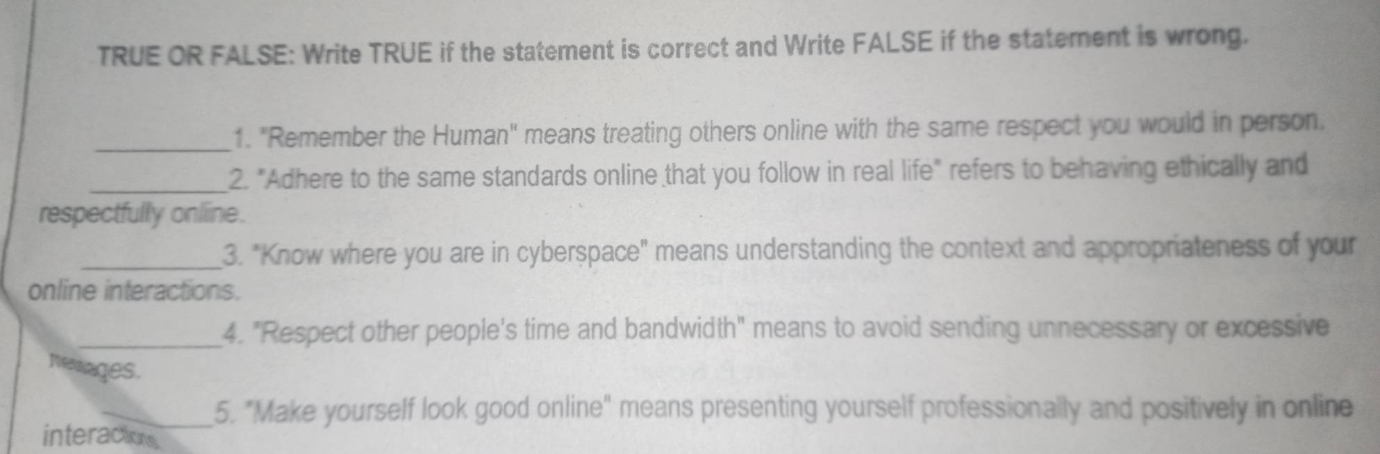 TRUE OR FALSE: Write TRUE if the statement is correct and Write FALSE if the statement is wrong. 
_1. "Remember the Human" means treating others online with the same respect you would in person. 
_2. "Adhere to the same standards online that you follow in real life" refers to behaving ethically and 
respectfully online. 
_3. "Know where you are in cyberspace" means understanding the context and appropriateness of your 
online interactions. 
_4. "Respect other people's time and bandwidth" means to avoid sending unnecessary or excessive 
nevages. 
_5. "Make yourself look good online" means presenting yourself professionally and positively in online 
interactions