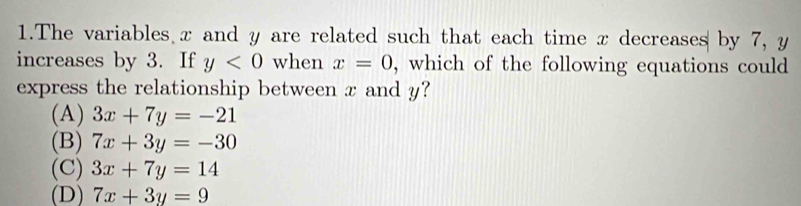 The variables x and y are related such that each time x decreases by 7, y
increases by 3. If y<0</tex> when x=0 , which of the following equations could
express the relationship between x and y?
(A) 3x+7y=-21
(B) 7x+3y=-30
(C) 3x+7y=14
(D) 7x+3y=9