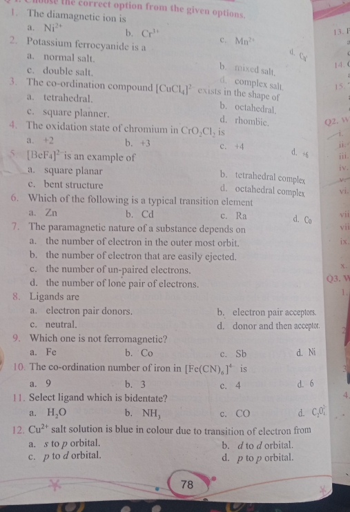 buse the correct option from the given options.
1. The diamagnetic ion is
13. F
a. Ni^(2+) b. Cr^(3+) c. Mn^(2+)
2. Potassium ferrocyanide is a
:
d. Cu
a. normal salt.
14. (
b. mixed salt,
c. double salt.
d. complex salt. 15.
3. The co-ordination compound [CuCl_4]^2 exists in the shape of
a. tetrahedral.
b. octahedral.
c. square planner.
d. rhombic. Q2. W
4. The oxidation state of chromium in CrO_2Cl_2 is
i.
a. +2 b. +3 c. +4
ji.
d. +6
5 [BeF_4]^2 is an example of iii.
a. square planar iv.
b. tetrahedral complex
c. bent structure
d. octahedral complex vi.
6. Which of the following is a typical transition element
a. Zn b. Cd c. Ra d. Co vii
7. The paramagnetic nature of a substance depends on vii ix.
a. the number of electron in the outer most orbit.
b. the number of electron that are easily ejected.
c. the number of un-paired electrons.
x.
d. the number of lone pair of electrons. Q3. V
8. Ligands are
1.
a. electron pair donors. b. electron pair acceptors
c. neutral. d. donor and then acceptor. 2
9. Which one is not ferromagnetic?
a. Fe b. Co c. Sb d. Ni
10. The co-ordination number of iron in [Fe(CN)_6]^4- is 3
a. 9 b. 3 c. 4 d. 6
11. Select ligand which is bidentate?
4
a. H_2O b. NH_3 c. CO d. C_2O_4^((3-)
12. Cu^2+) salt solution is blue in colour due to transition of electron from
a. s to p orbital. b. d to d orbital.
c. p to d orbital. d. p to p orbital.
78